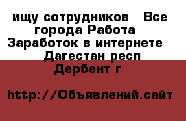ищу сотрудников - Все города Работа » Заработок в интернете   . Дагестан респ.,Дербент г.